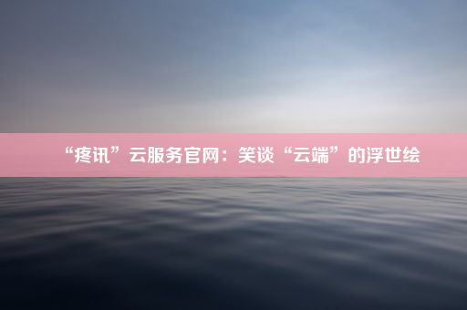 “疼讯”云服务官网：笑谈“云端”的浮世绘