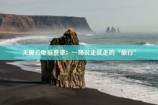 天翼云电脑登录：一场说走就走的“旅行”