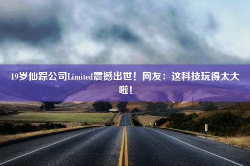 19岁仙踪公司Limited震撼出世！网友：这科技玩得太大啦！