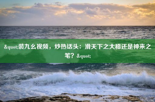 "装九幺视频，炒热话头：滑天下之大稽还是神来之笔？"