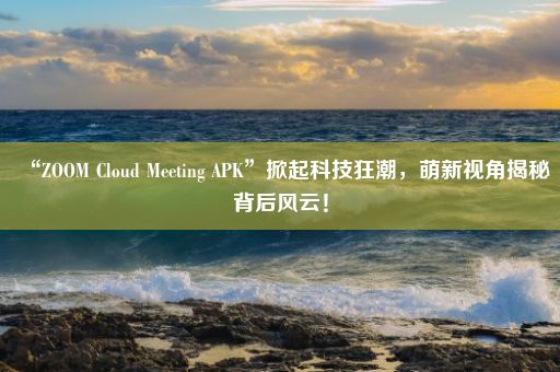 “ZOOM Cloud Meeting APK”掀起科技狂潮，萌新视角揭秘背后风云！