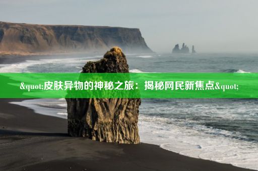 "皮肤异物的神秘之旅：揭秘网民新焦点"