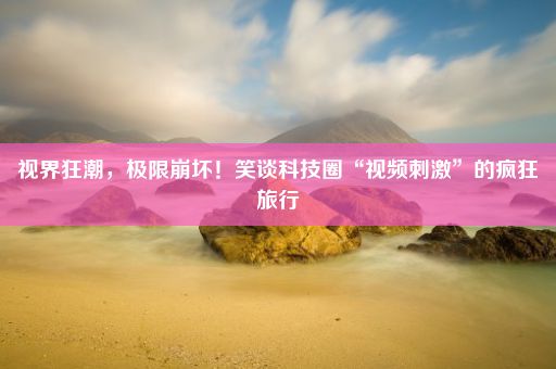 视界狂潮，极限崩坏！笑谈科技圈“视频刺激”的疯狂旅行