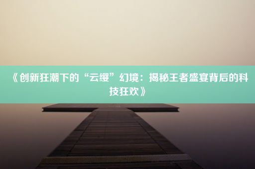 《创新狂潮下的“云缨”幻境：揭秘王者盛宴背后的科技狂欢》