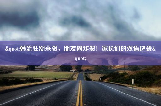 "韩流狂潮来袭，朋友圈炸裂！家长们的双语逆袭"