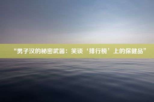 “男子汉的秘密武器：笑谈‘排行榜’上的保健品”