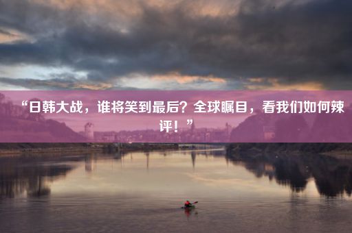 “日韩大战，谁将笑到最后？全球瞩目，看我们如何辣评！”