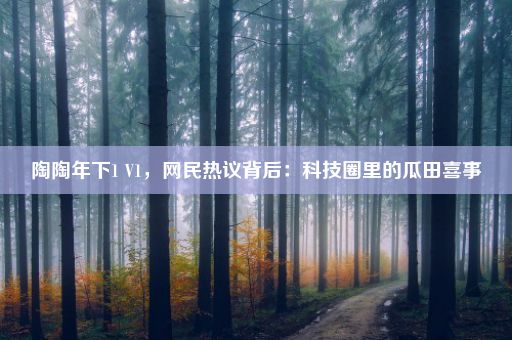 陶陶年下1 V1，网民热议背后：科技圈里的瓜田喜事