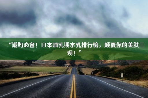 “潮妈必备！日本哺乳期水乳排行榜，颠覆你的美肤三观！”