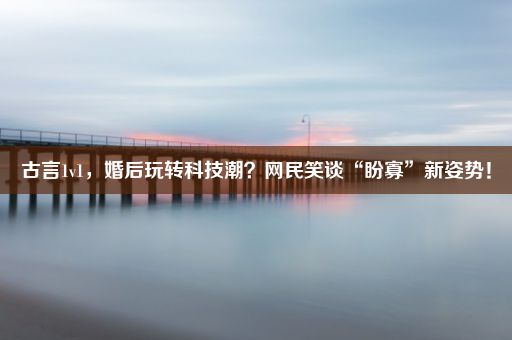 古言1v1，婚后玩转科技潮？网民笑谈“盼寡”新姿势！