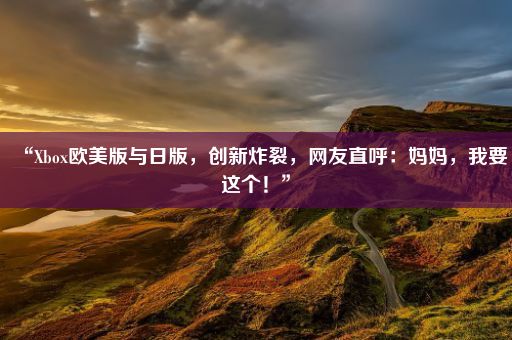 “Xbox欧美版与日版，创新炸裂，网友直呼：妈妈，我要这个！”