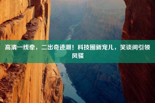 高清一线牵，二出奇迹潮！科技圈新宠儿，笑谈间引领风骚