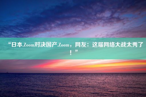 “日本.Zoom对决国产.Zoom，网友：这届网络大战太秀了！”