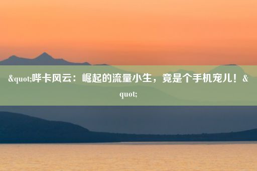 "哔卡风云：崛起的流量小生，竟是个手机宠儿！"