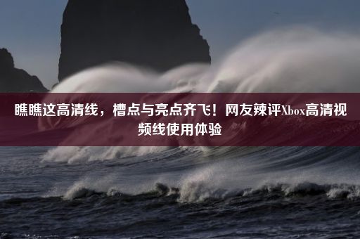 瞧瞧这高清线，槽点与亮点齐飞！网友辣评Xbox高清视频线使用体验