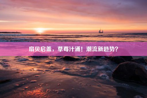 扇贝启盖，草莓汁涌！潮流新趋势？