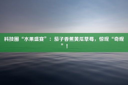 科技圈“水果盛宴”：茄子香蕉黄瓜草莓，惊现“奇观”！