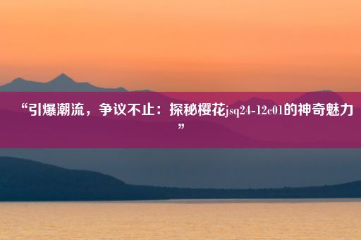 “引爆潮流，争议不止：探秘樱花jsq24-12c01的神奇魅力”