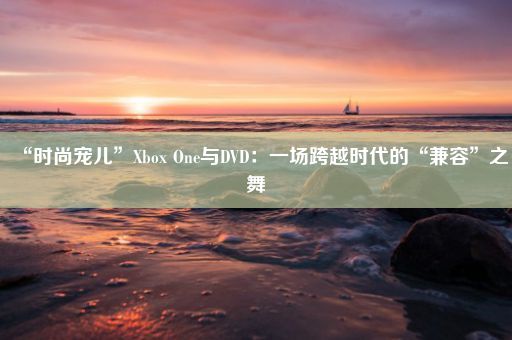 “时尚宠儿”Xbox One与DVD：一场跨越时代的“兼容”之舞