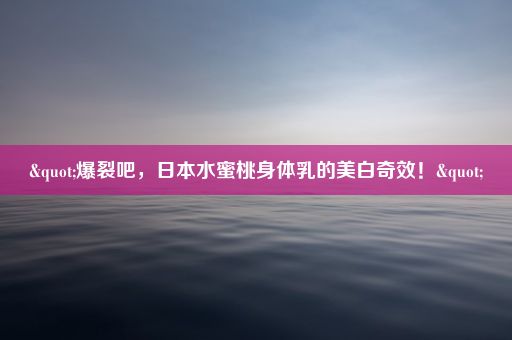 "爆裂吧，日本水蜜桃身体乳的美白奇效！"