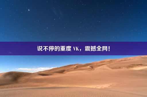 说不停的重度 VK，震撼全网！