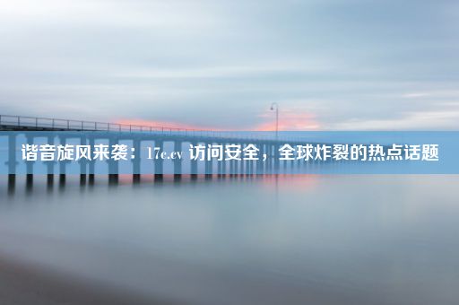 谐音旋风来袭：17c.cv 访问安全，全球炸裂的热点话题