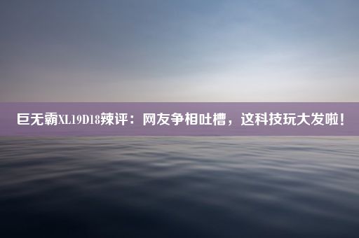 巨无霸XL19D18辣评：网友争相吐槽，这科技玩大发啦！