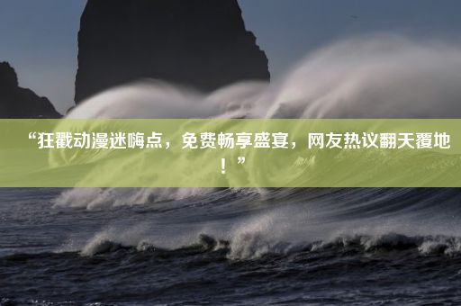 “狂戳动漫迷嗨点，免费畅享盛宴，网友热议翻天覆地！”