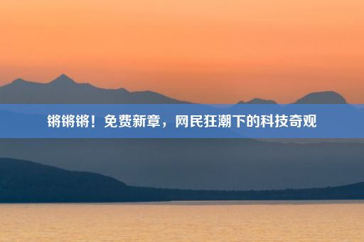 锵锵锵！免费新章，网民狂潮下的科技奇观