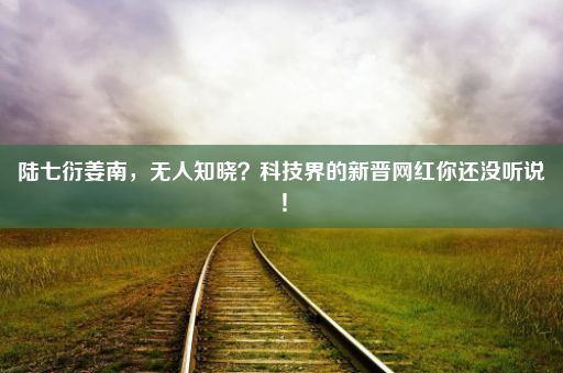 陆七衍姜南，无人知晓？科技界的新晋网红你还没听说！