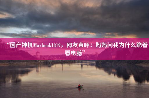 “国产神机Maxbook1819，网友直呼：妈妈问我为什么跪着看电脑”