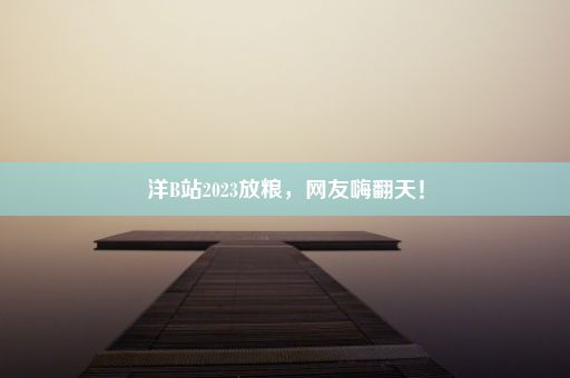 洋B站2023放粮，网友嗨翻天！