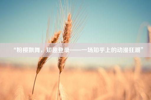 “粉樱飘舞，知趣登录——一场知乎上的动漫狂潮”