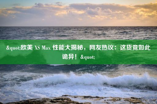 "欧美 XS Max 性能大揭秘，网友热议：这货竟如此诡异！"