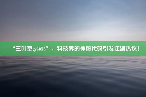 “三叶草gy4656”，科技界的神秘代码引发江湖热议！