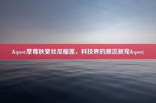 "草莓秋葵丝瓜榴莲，科技界的潮流新宠"