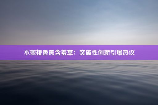 水蜜桃香蕉含羞草：突破性创新引爆热议