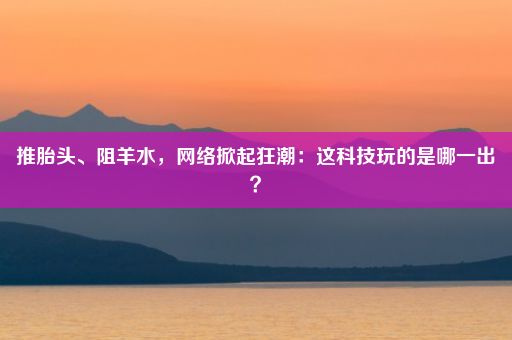 推胎头、阻羊水，网络掀起狂潮：这科技玩的是哪一出？