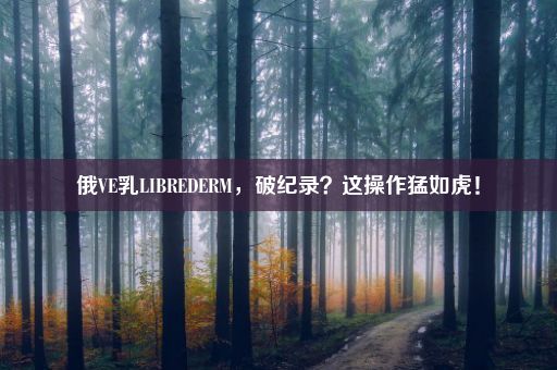 俄VE乳LIBREDERM，破纪录？这操作猛如虎！