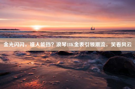 金光闪闪，谁人能挡？浪琴18K金表引领潮流，笑看风云