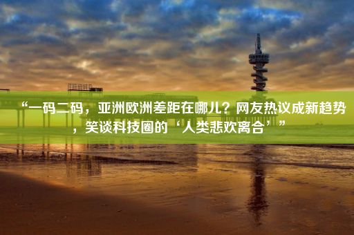 “一码二码，亚洲欧洲差距在哪儿？网友热议成新趋势，笑谈科技圈的‘人类悲欢离合’”