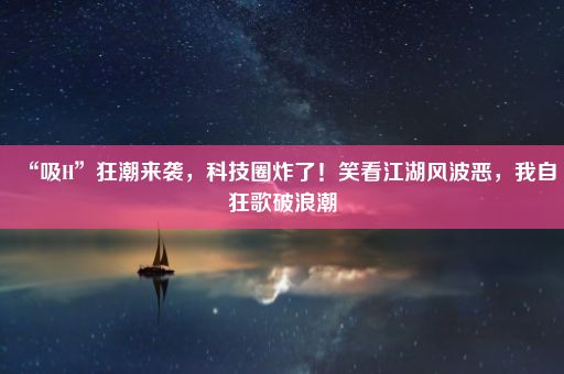 “吸H”狂潮来袭，科技圈炸了！笑看江湖风波恶，我自狂歌破浪潮