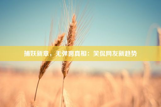 捕妖新章，无弹窗真相：笑侃网友新趋势