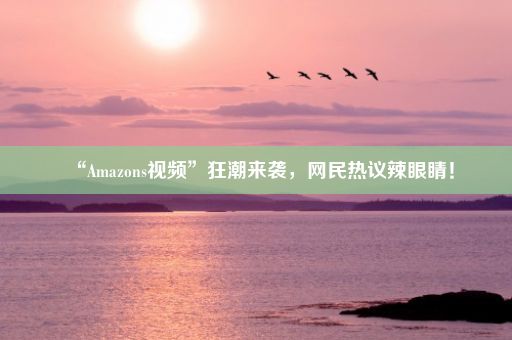 “Amazons视频”狂潮来袭，网民热议辣眼睛！