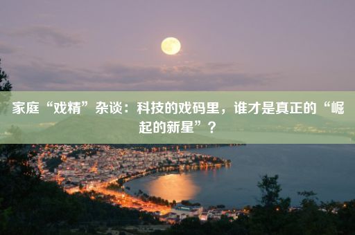 家庭“戏精”杂谈：科技的戏码里，谁才是真正的“崛起的新星”？