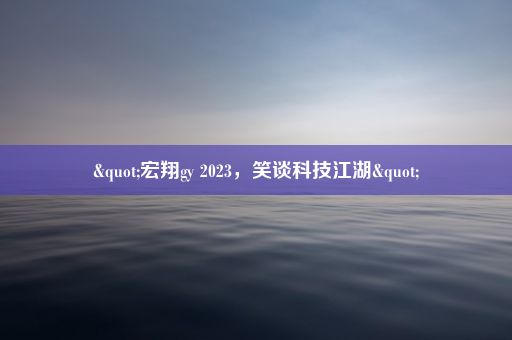 "宏翔gy 2023，笑谈科技江湖"