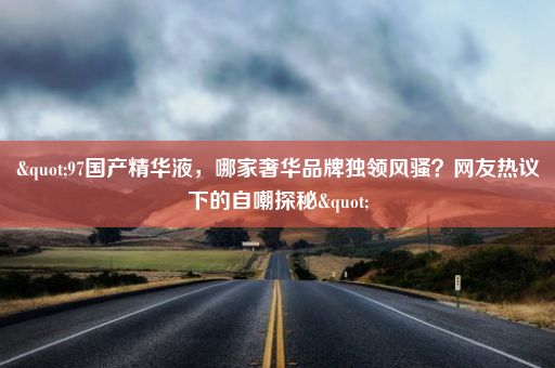 "97国产精华液，哪家奢华品牌独领风骚？网友热议下的自嘲探秘"