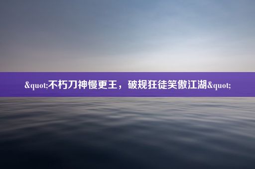 "不朽刀神慢更王，破规狂徒笑傲江湖"