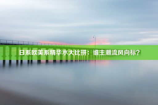 日系欧美系精华水大比拼：谁主潮流风向标？