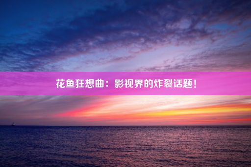 花鱼狂想曲：影视界的炸裂话题！